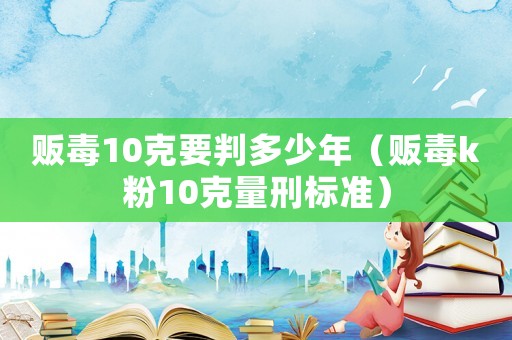 販毒10克要判多少年（販毒k粉10克量刑標準）