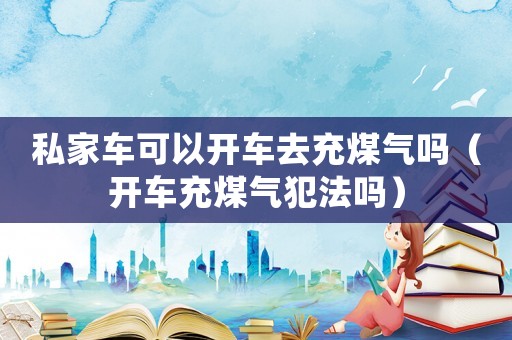 私家車可以開車去充煤氣嗎（開車充煤氣犯法嗎）