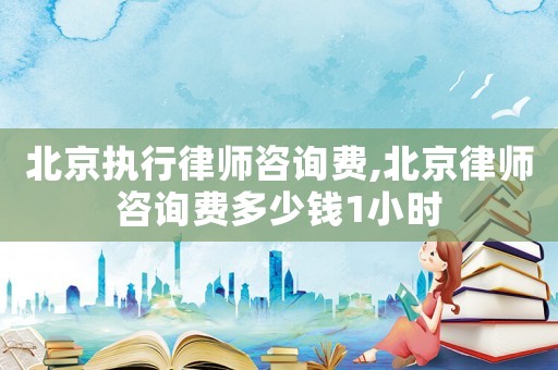 北京執(zhí)行律師咨詢費(fèi),北京律師咨詢費(fèi)多少錢1小時(shí)