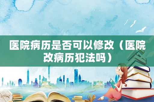 醫院病歷是否可以修改（醫院改病歷犯法嗎）