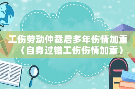 工傷勞動仲裁后多年傷情加重（自身過錯工傷傷情加重）