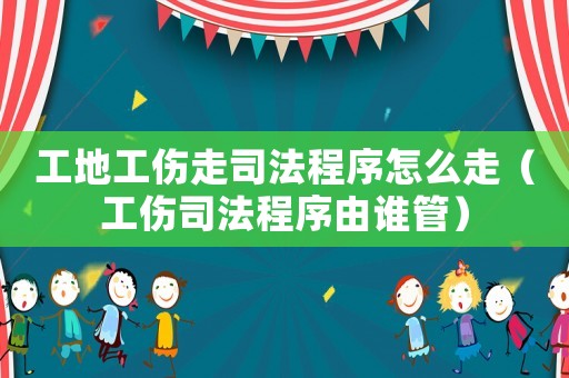 工地工傷走司法程序怎么走（工傷司法程序由誰(shuí)管）
