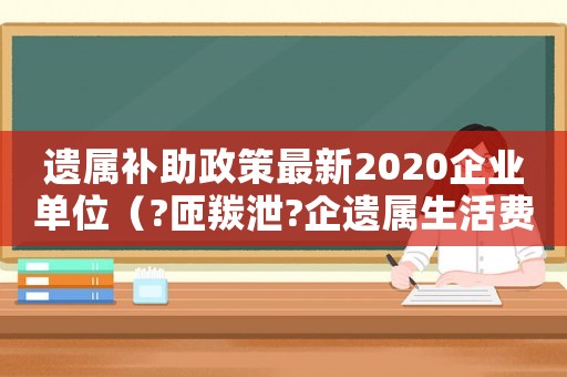 遺屬補助政策最新2020企業單位（?匝羰泄?企遺屬生活費標準）