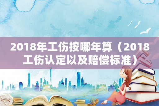 2018年工傷按哪年算（2018工傷認定以及賠償標準）