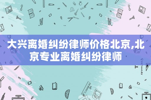 大興離婚糾紛律師價格北京,北京專業離婚糾紛律師