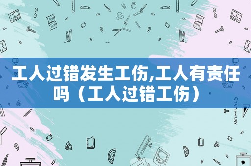 工人過錯發生工傷,工人有責任嗎（工人過錯工傷）