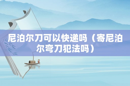 尼泊爾刀可以快遞嗎（寄尼泊爾彎刀犯法嗎）