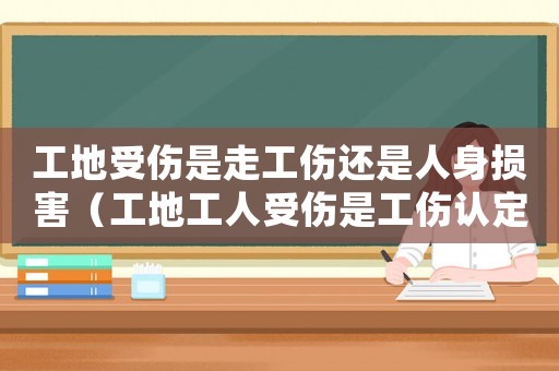 工地受傷是走工傷還是人身損害（工地工人受傷是工傷認定）