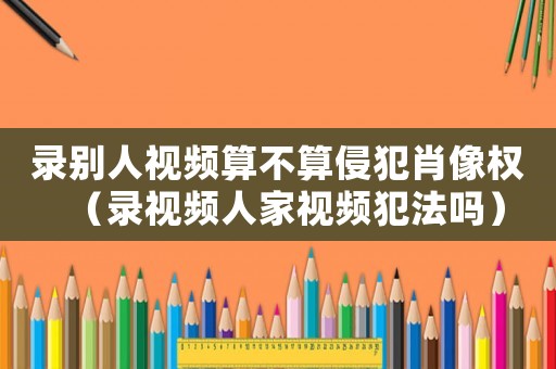 錄別人視頻算不算侵犯肖像權(quán)（錄視頻人家視頻犯法嗎）
