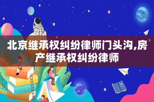 北京繼承權糾紛律師門頭溝,房產繼承權糾紛律師