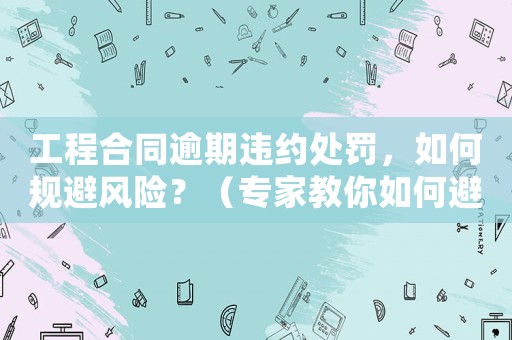工程合同逾期違約處罰，如何規避風險？（專家教你如何避免合同糾紛）