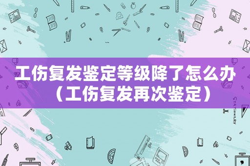 工傷復(fù)發(fā)鑒定等級降了怎么辦（工傷復(fù)發(fā)再次鑒定）