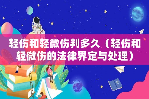 輕傷和輕微傷判多久（輕傷和輕微傷的法律界定與處理）