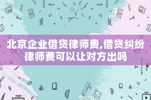 北京企業借貸律師費,借貸糾紛律師費可以讓對方出嗎