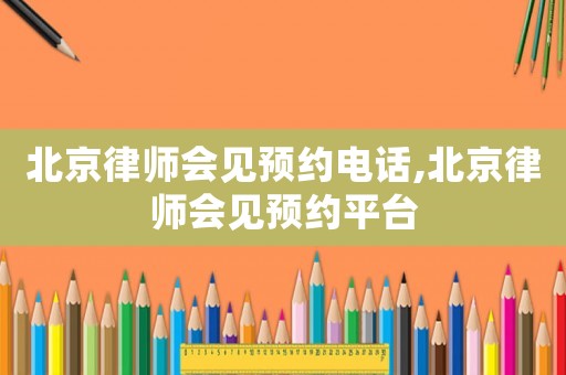北京律師會見預約電話,北京律師會見預約平臺