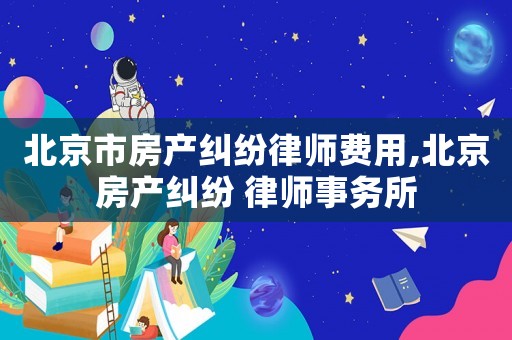 北京市房產糾紛律師費用,北京房產糾紛 律師事務所