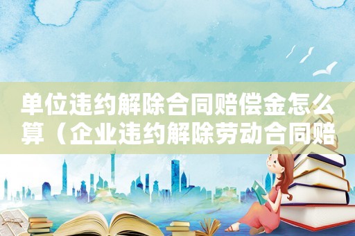 單位違約解除合同賠償金怎么算（企業違約解除勞動合同賠償標準）