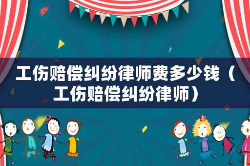 工傷賠償糾紛律師費多少錢（工傷賠償糾紛律師）