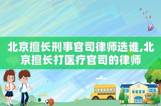 北京擅長刑事官司律師選誰,北京擅長打醫療官司的律師