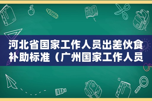 河北省國家工作人員出差伙食補(bǔ)助標(biāo)準(zhǔn)（廣州國家工作人員伙食補(bǔ)助標(biāo)準(zhǔn)）