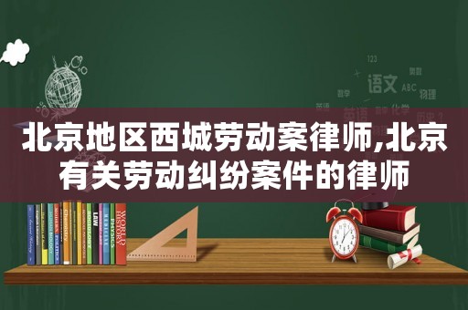 北京地區西城勞動案律師,北京有關勞動糾紛案件的律師