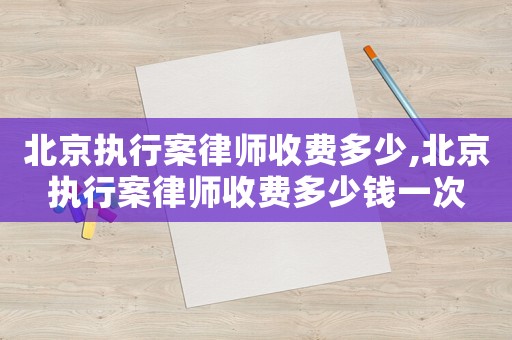 北京執行案律師收費多少,北京執行案律師收費多少錢一次