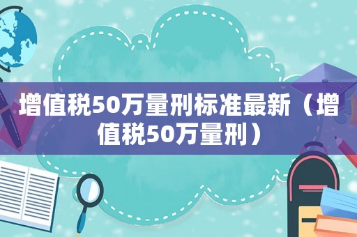 增值稅50萬量刑標準最新（增值稅50萬量刑）