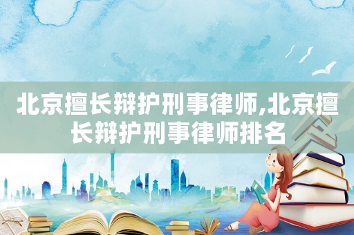 北京擅長辯護刑事律師,北京擅長辯護刑事律師排名