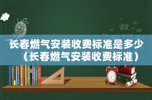 長春燃氣安裝收費標準是多少（長春燃氣安裝收費標準）