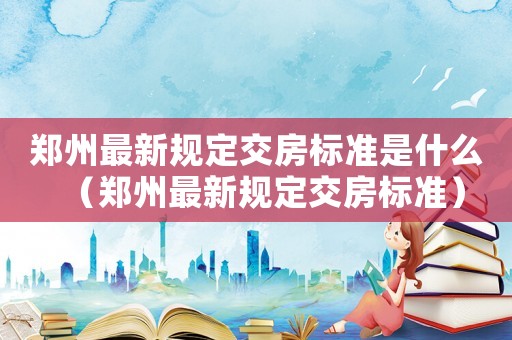 鄭州最新規定交房標準是什么（鄭州最新規定交房標準）