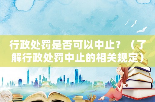 行政處罰是否可以中止？（了解行政處罰中止的相關規定）