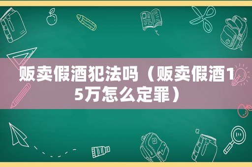 販賣假酒犯法嗎（販賣假酒15萬怎么定罪）