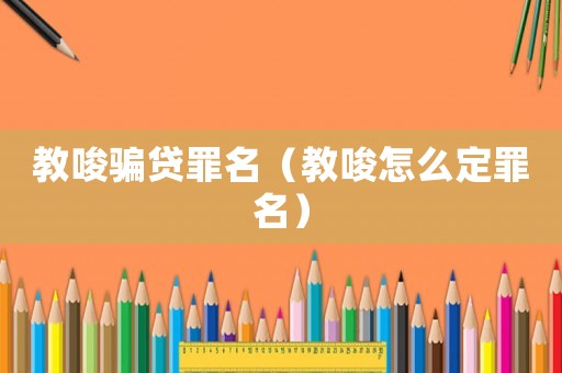 教唆騙貸罪名（教唆怎么定罪名）