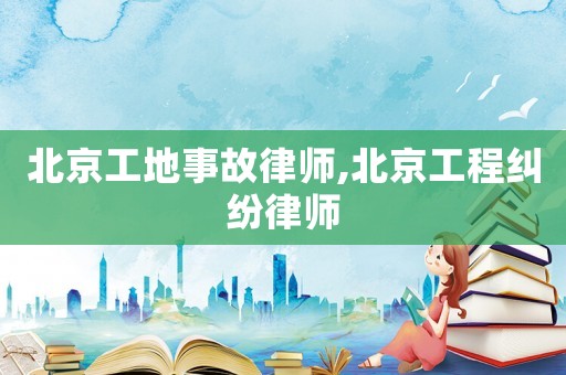 北京工地事故律師,北京工程糾紛律師