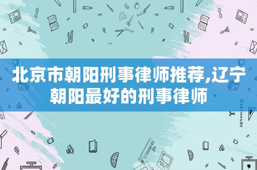 北京市朝陽刑事律師推薦,遼寧朝陽最好的刑事律師
