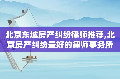 北京東城房產(chǎn)糾紛律師推薦,北京房產(chǎn)糾紛最好的律師事務(wù)所