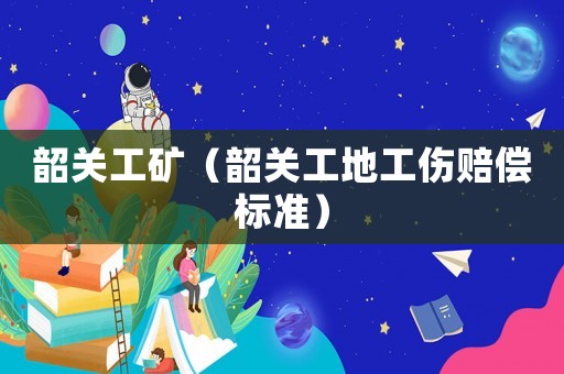 韶關工礦（韶關工地工傷賠償標準）