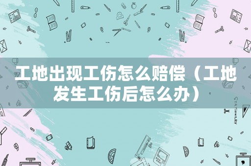 工地出現(xiàn)工傷怎么賠償（工地發(fā)生工傷后怎么辦）