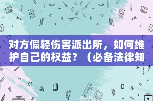 對方假輕傷害派出所，如何維護自己的權益？（必備法律知識）