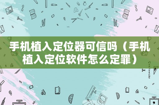 手機植入定位器可信嗎（手機植入定位軟件怎么定罪）