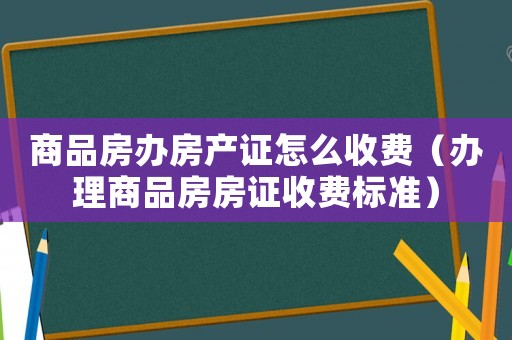 商品房辦房產證怎么收費（辦理商品房房證收費標準）