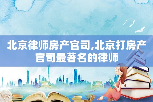 北京律師房產(chǎn)官司,北京打房產(chǎn)官司最著名的律師