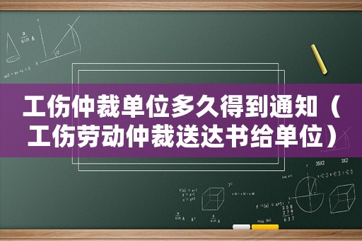 工傷仲裁單位多久得到通知（工傷勞動仲裁送達書給單位）