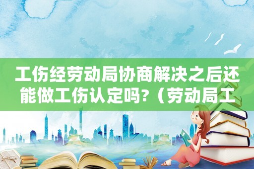 工傷經勞動局協商解決之后還能做工傷認定嗎?（勞動局工傷協商）