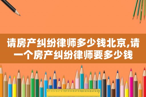 請房產糾紛律師多少錢北京,請一個房產糾紛律師要多少錢