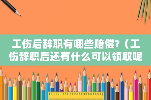 工傷后辭職有哪些賠償?（工傷辭職后還有什么可以領(lǐng)取呢）