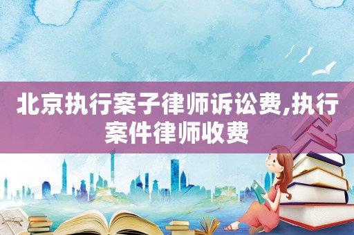 北京執行案子律師訴訟費,執行案件律師收費