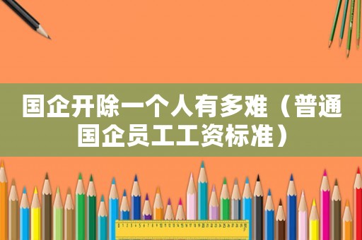 國企開除一個人有多難（普通國企員工工資標準）