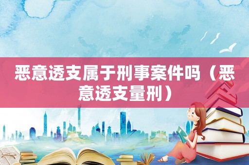 惡意透支屬于刑事案件嗎（惡意透支量刑）