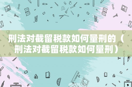 刑法對截留稅款如何量刑的（刑法對截留稅款如何量刑）